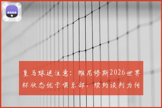 皇马球迷注意:维尼修斯2026世界杯状态优于俱乐部,续约谈判为何陷入僵局?深入解析三大关键原因
