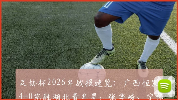 足协杯2026年战报速览:广西恒宸4-0完胜湖北青年星,张华峻、宁伟辰进球高光回顾
