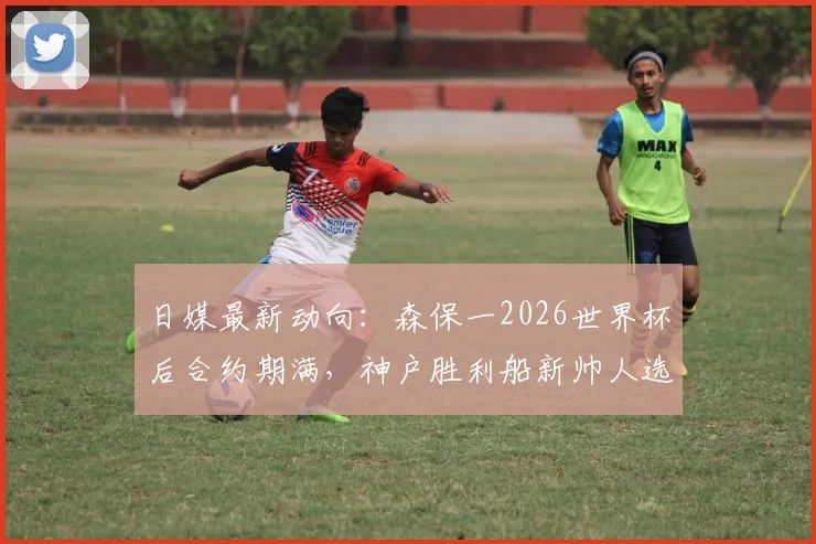 日媒最新动向：森保一2026世界杯后合约期满，神户胜利船新帅人选引关注