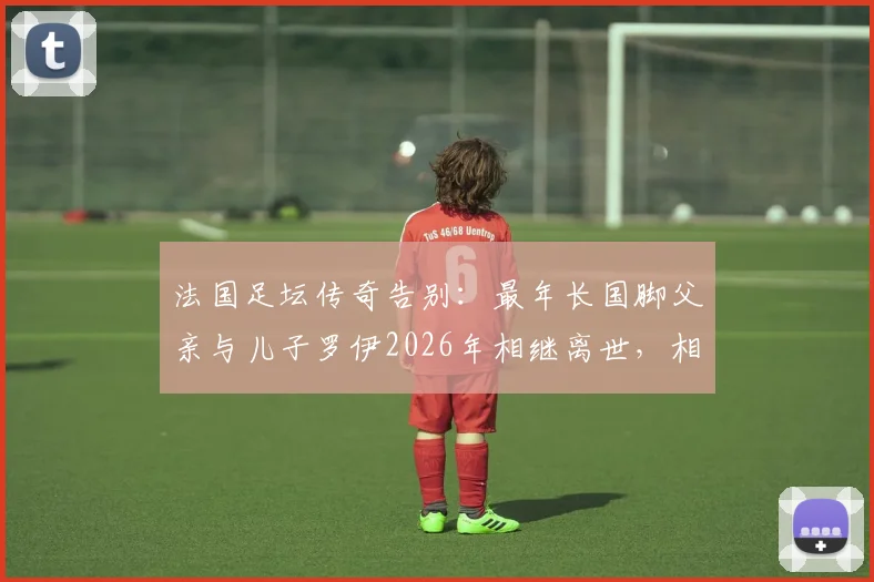 法国足坛传奇告别：最年长国脚父亲与儿子罗伊2026年相继离世，相隔不到半年的家族悲歌