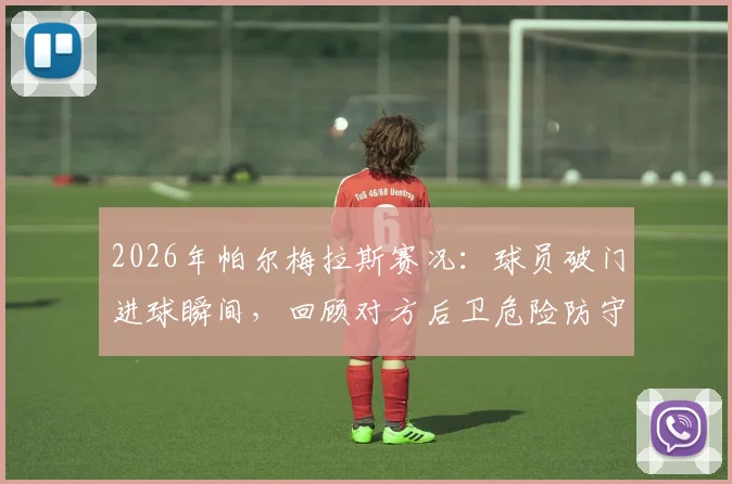 2026年帕尔梅拉斯赛况:球员破门进球瞬间,回顾对方后卫危险防守动作引争议