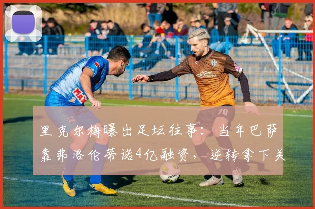 里克尔梅曝出足坛往事:当年巴萨靠弗洛伦蒂诺4亿融资,逆转拿下关键两冠