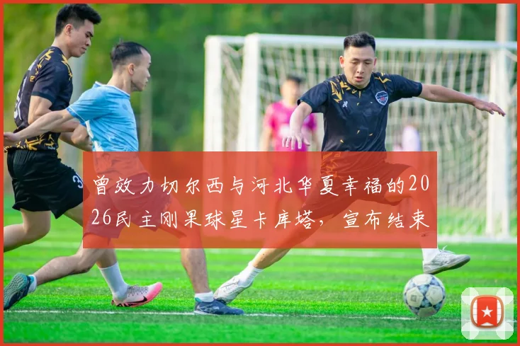 曾效力切尔西与河北华夏幸福的2026民主刚果球星卡库塔，宣布结束职业生涯，昔日天才的足迹与抉择