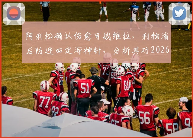 阿利松确认伤愈可战维拉，利物浦后防迎回定海神针，分析其对2026年关键战局影响