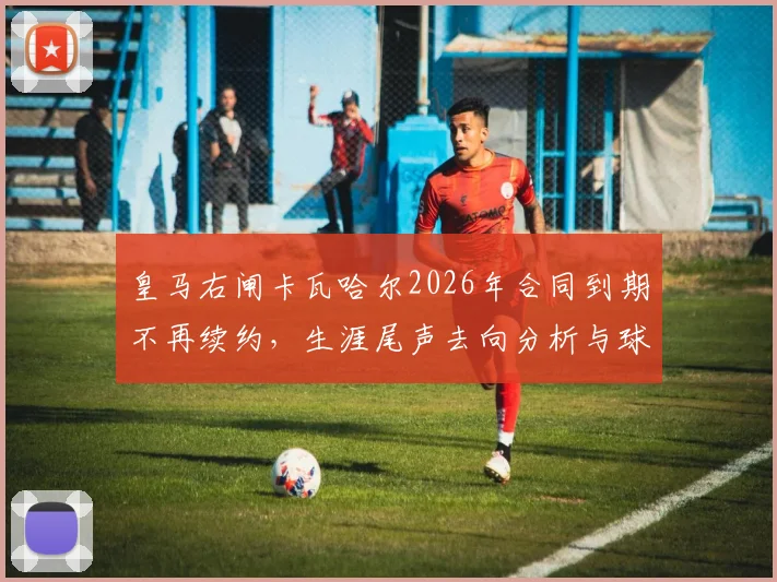 皇马右闸卡瓦哈尔2026年合同到期不再续约,生涯尾声去向分析与球迷热议焦点