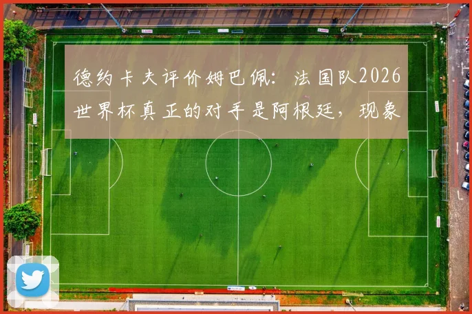 德约卡夫评价姆巴佩:法国队2026世界杯真正的对手是阿根廷,现象级球员如何定义球队实力