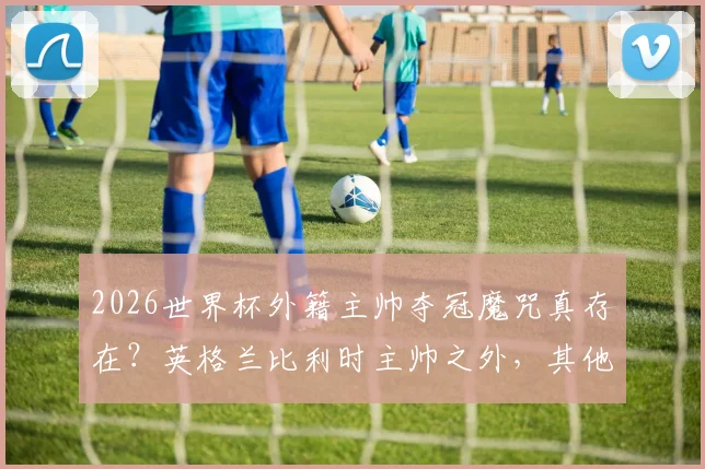 2026世界杯外籍主帅夺冠魔咒真存在?英格兰比利时主帅之外,其他强队都偏爱本国教练原因分析