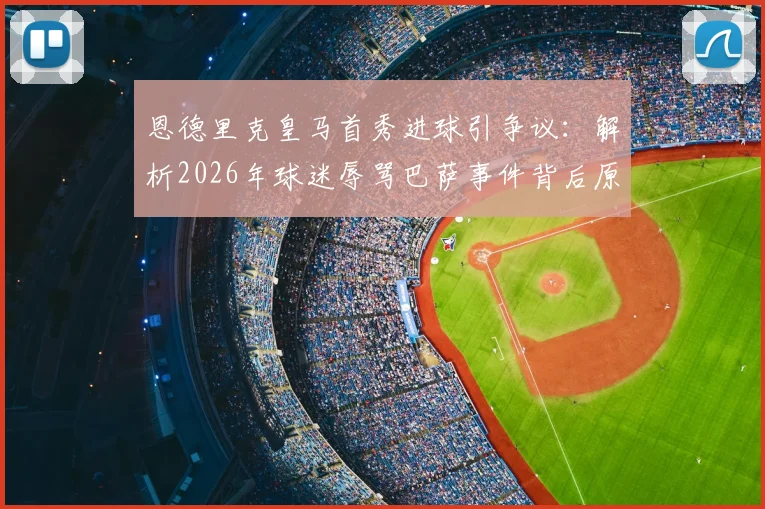 恩德里克皇马首秀进球引争议:解析2026年球迷辱骂巴萨事件背后原因,西媒最新报道深度分析