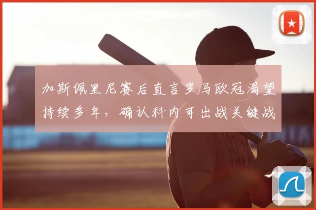 加斯佩里尼赛后直言罗马欧冠渴望持续多年，确认科内可出战关键战，解析罗马2026前景